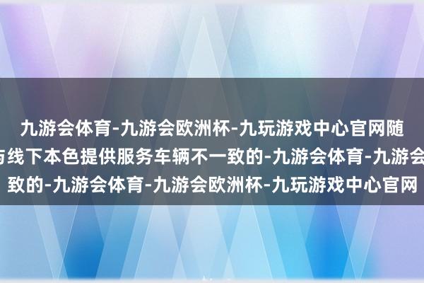 九游会体育-九游会欧洲杯-九玩游戏中心官网随机线上提供服务车辆与线下本色提供服务车辆不一致的-九游会体育-九游会欧洲杯-九玩游戏中心官网