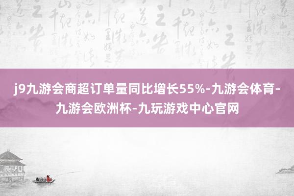 j9九游会商超订单量同比增长55%-九游会体育-九游会欧洲杯-九玩游戏中心官网