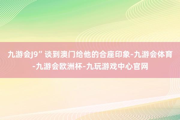 九游会J9”谈到澳门给他的合座印象-九游会体育-九游会欧洲杯-九玩游戏中心官网