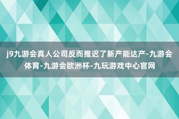 j9九游会真人公司反而推迟了新产能达产-九游会体育-九游会欧洲杯-九玩游戏中心官网