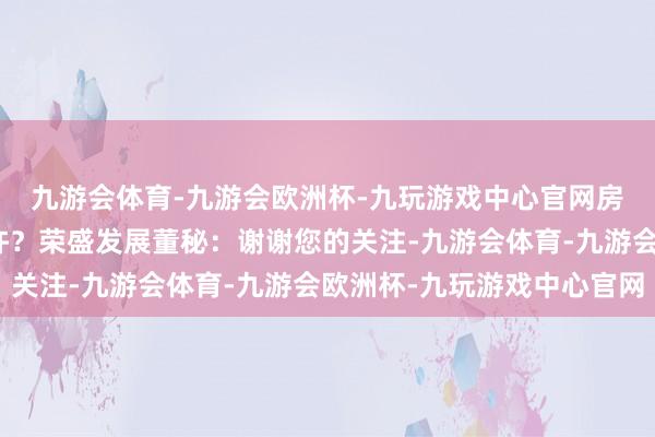 九游会体育-九游会欧洲杯-九玩游戏中心官网房地产交易额总和有些许？荣盛发展董秘：谢谢您的关注-九游会体育-九游会欧洲杯-九玩游戏中心官网