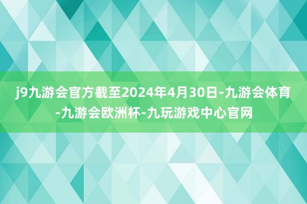 j9九游会官方截至2024年4月30日-九游会体育-九游会欧洲杯-九玩游戏中心官网