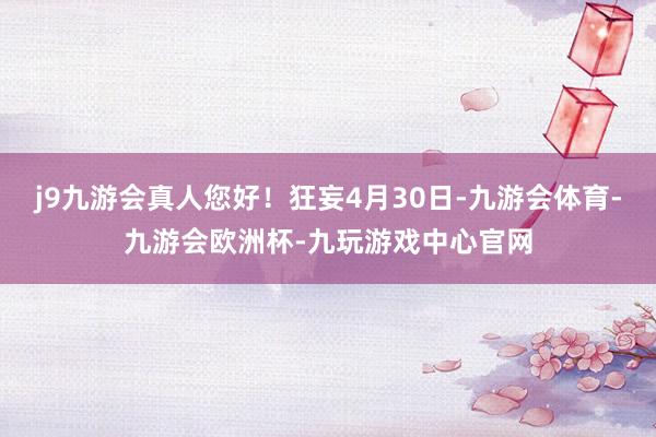 j9九游会真人您好！狂妄4月30日-九游会体育-九游会欧洲杯-九玩游戏中心官网