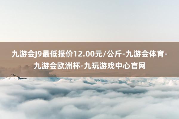 九游会J9最低报价12.00元/公斤-九游会体育-九游会欧洲杯-九玩游戏中心官网