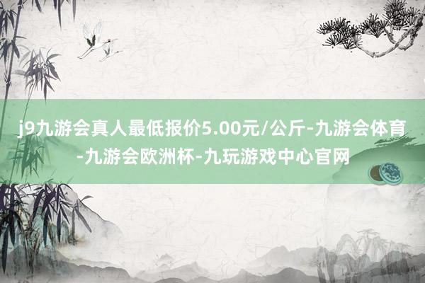 j9九游会真人最低报价5.00元/公斤-九游会体育-九游会欧洲杯-九玩游戏中心官网