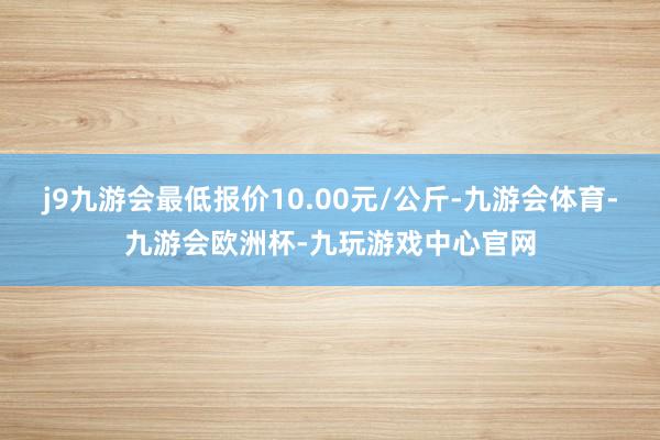 j9九游会最低报价10.00元/公斤-九游会体育-九游会欧洲杯-九玩游戏中心官网