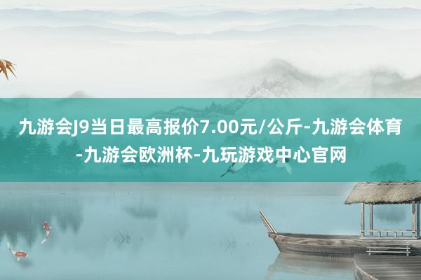 九游会J9当日最高报价7.00元/公斤-九游会体育-九游会欧洲杯-九玩游戏中心官网