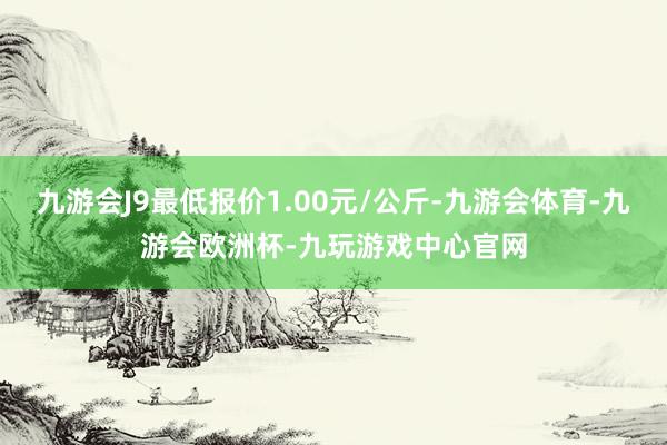 九游会J9最低报价1.00元/公斤-九游会体育-九游会欧洲杯-九玩游戏中心官网