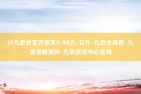 j9九游会官方收支8.90元/公斤-九游会体育-九游会欧洲杯-九玩游戏中心官网