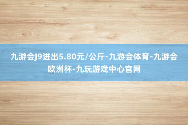 九游会J9进出5.80元/公斤-九游会体育-九游会欧洲杯-九玩游戏中心官网