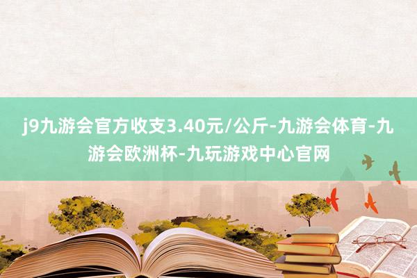 j9九游会官方收支3.40元/公斤-九游会体育-九游会欧洲杯-九玩游戏中心官网