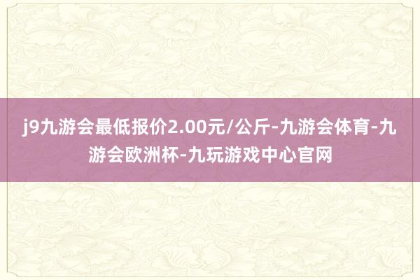 j9九游会最低报价2.00元/公斤-九游会体育-九游会欧洲杯-九玩游戏中心官网