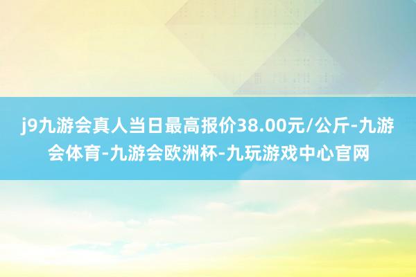 j9九游会真人当日最高报价38.00元/公斤-九游会体育-九游会欧洲杯-九玩游戏中心官网