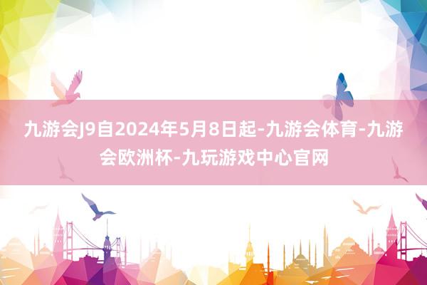 九游会J9自2024年5月8日起-九游会体育-九游会欧洲杯-九玩游戏中心官网