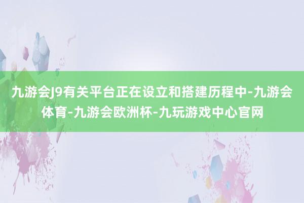 九游会J9有关平台正在设立和搭建历程中-九游会体育-九游会欧洲杯-九玩游戏中心官网