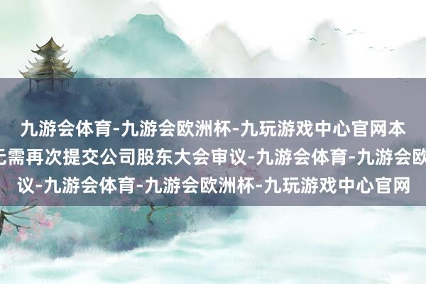 九游会体育-九游会欧洲杯-九玩游戏中心官网本次篡改联系议案事项无需再次提交公司股东大会审议-九游会体育-九游会欧洲杯-九玩游戏中心官网