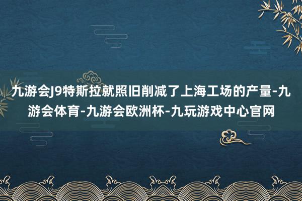 九游会J9特斯拉就照旧削减了上海工场的产量-九游会体育-九游会欧洲杯-九玩游戏中心官网