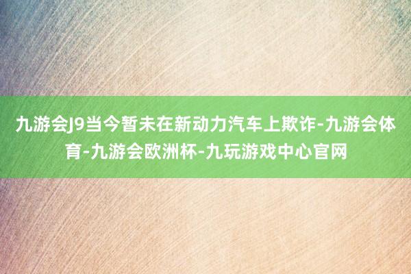 九游会J9当今暂未在新动力汽车上欺诈-九游会体育-九游会欧洲杯-九玩游戏中心官网