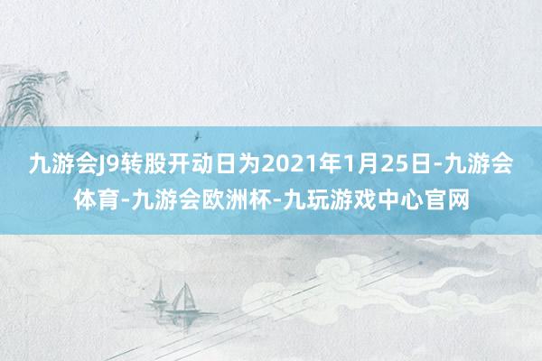 九游会J9转股开动日为2021年1月25日-九游会体育-九游会欧洲杯-九玩游戏中心官网