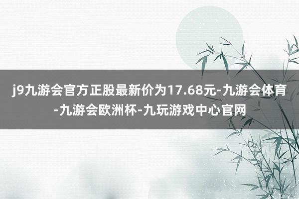 j9九游会官方正股最新价为17.68元-九游会体育-九游会欧洲杯-九玩游戏中心官网