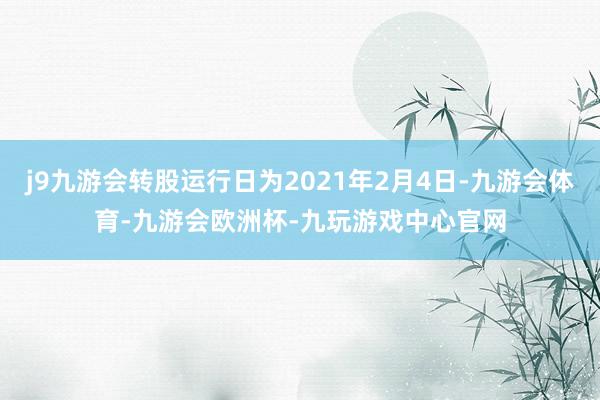 j9九游会转股运行日为2021年2月4日-九游会体育-九游会欧洲杯-九玩游戏中心官网