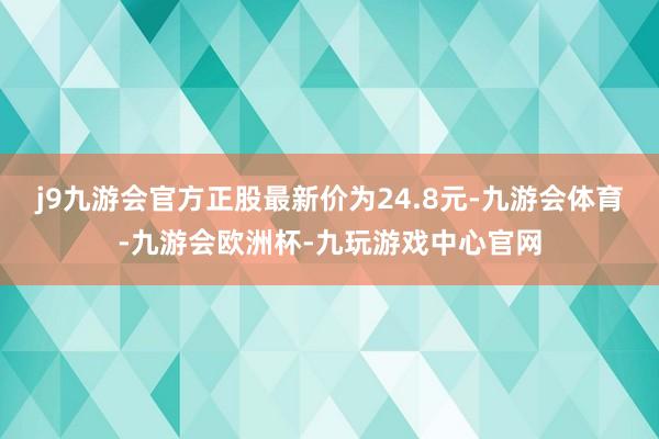 j9九游会官方正股最新价为24.8元-九游会体育-九游会欧洲杯-九玩游戏中心官网