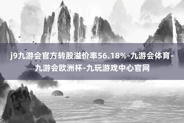 j9九游会官方转股溢价率56.18%-九游会体育-九游会欧洲杯-九玩游戏中心官网