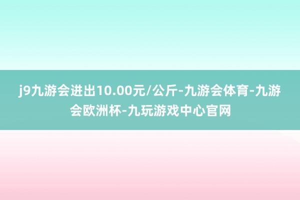 j9九游会进出10.00元/公斤-九游会体育-九游会欧洲杯-九玩游戏中心官网