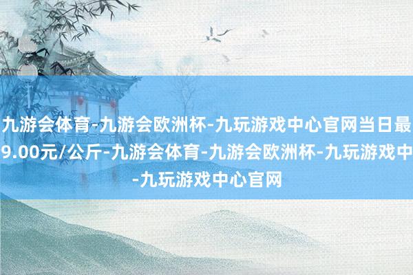 九游会体育-九游会欧洲杯-九玩游戏中心官网当日最高报价9.00元/公斤-九游会体育-九游会欧洲杯-九玩游戏中心官网