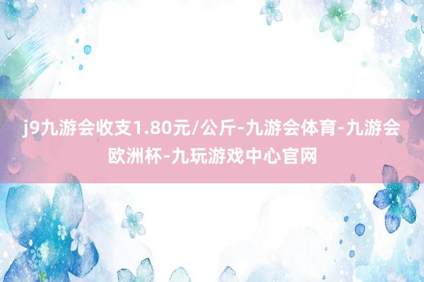 j9九游会收支1.80元/公斤-九游会体育-九游会欧洲杯-九玩游戏中心官网