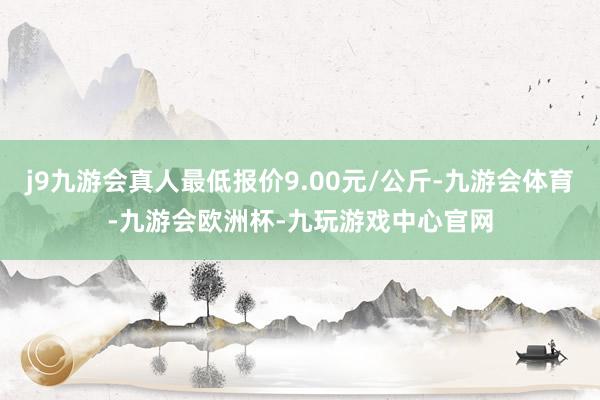 j9九游会真人最低报价9.00元/公斤-九游会体育-九游会欧洲杯-九玩游戏中心官网