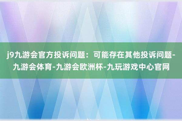 j9九游会官方投诉问题：可能存在其他投诉问题-九游会体育-九游会欧洲杯-九玩游戏中心官网