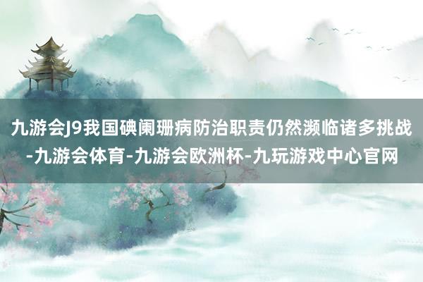 九游会J9我国碘阑珊病防治职责仍然濒临诸多挑战-九游会体育-九游会欧洲杯-九玩游戏中心官网