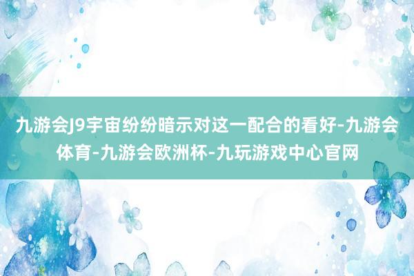 九游会J9宇宙纷纷暗示对这一配合的看好-九游会体育-九游会欧洲杯-九玩游戏中心官网