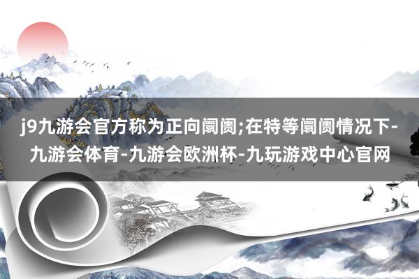 j9九游会官方称为正向阛阓;在特等阛阓情况下-九游会体育-九游会欧洲杯-九玩游戏中心官网