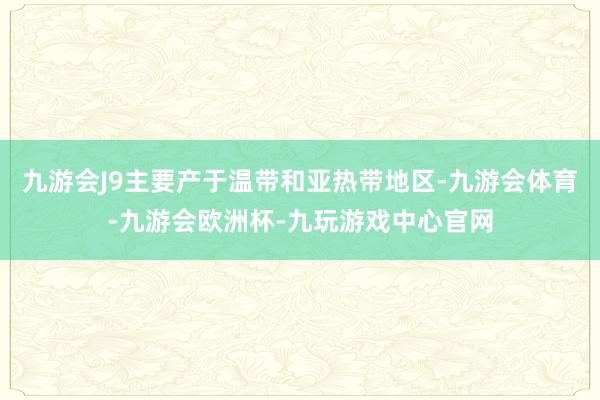 九游会J9主要产于温带和亚热带地区-九游会体育-九游会欧洲杯-九玩游戏中心官网