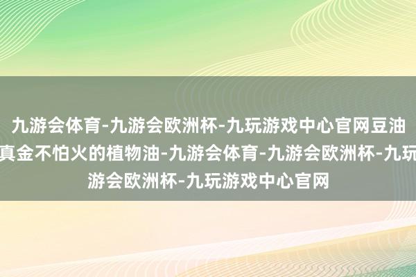 九游会体育-九游会欧洲杯-九玩游戏中心官网豆油是从大豆中提真金不怕火的植物油-九游会体育-九游会欧洲杯-九玩游戏中心官网