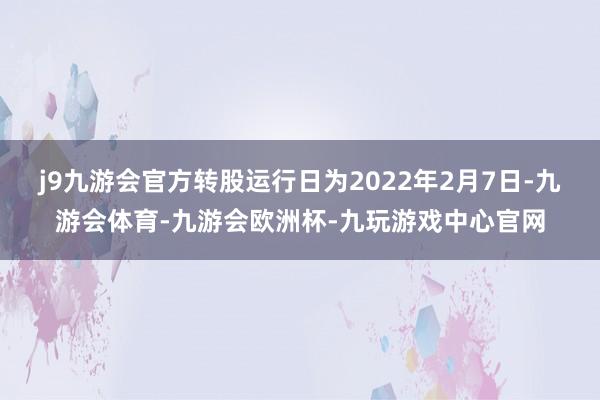 j9九游会官方转股运行日为2022年2月7日-九游会体育-九游会欧洲杯-九玩游戏中心官网