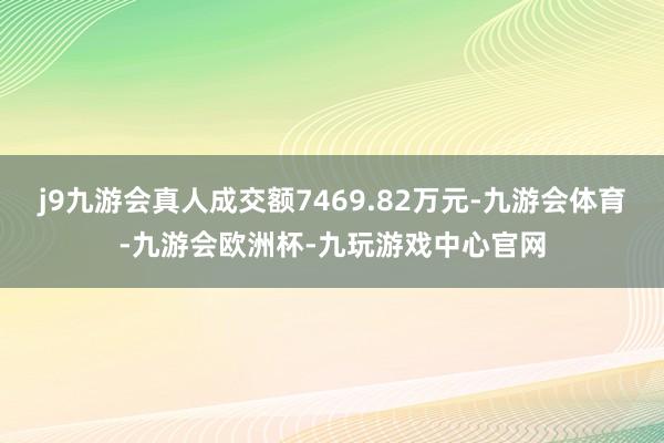 j9九游会真人成交额7469.82万元-九游会体育-九游会欧洲杯-九玩游戏中心官网