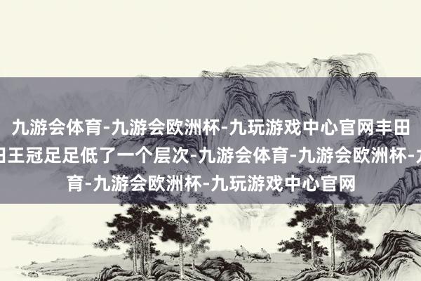 九游会体育-九游会欧洲杯-九玩游戏中心官网丰田凯好意思瑞比丰田王冠足足低了一个层次-九游会体育-九游会欧洲杯-九玩游戏中心官网