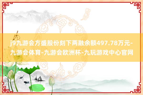 j9九游会方盛股份刻下两融余额497.78万元-九游会体育-九游会欧洲杯-九玩游戏中心官网