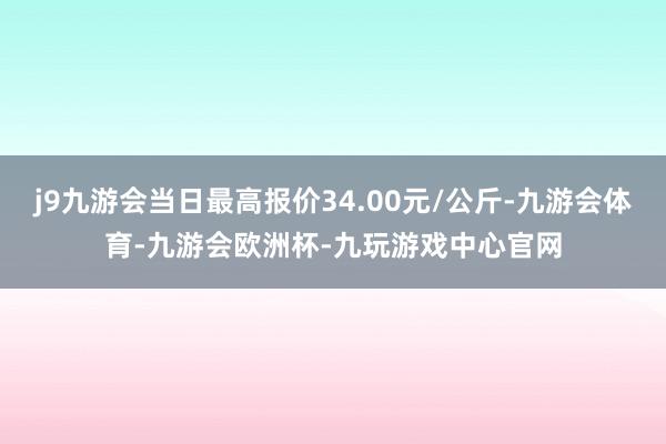 j9九游会当日最高报价34.00元/公斤-九游会体育-九游会欧洲杯-九玩游戏中心官网