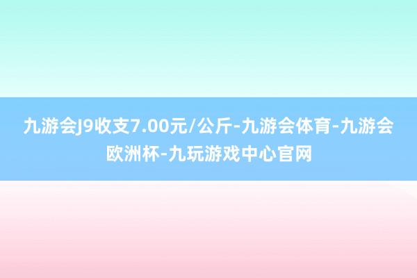 九游会J9收支7.00元/公斤-九游会体育-九游会欧洲杯-九玩游戏中心官网