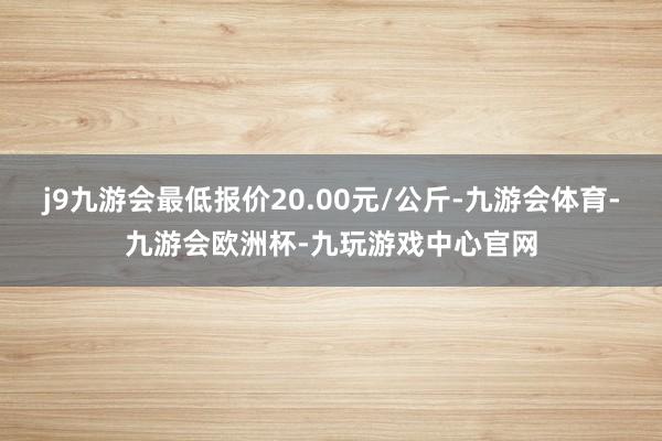 j9九游会最低报价20.00元/公斤-九游会体育-九游会欧洲杯-九玩游戏中心官网