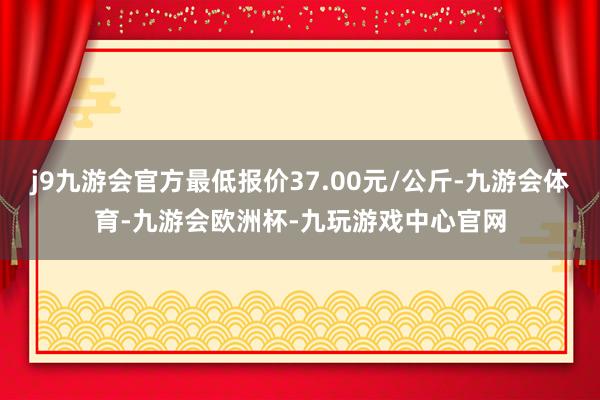 j9九游会官方最低报价37.00元/公斤-九游会体育-九游会欧洲杯-九玩游戏中心官网