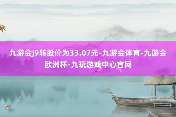 九游会J9转股价为33.07元-九游会体育-九游会欧洲杯-九玩游戏中心官网