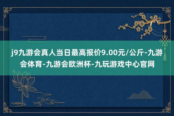 j9九游会真人当日最高报价9.00元/公斤-九游会体育-九游会欧洲杯-九玩游戏中心官网