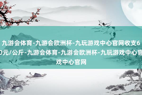 九游会体育-九游会欧洲杯-九玩游戏中心官网收支6.00元/公斤-九游会体育-九游会欧洲杯-九玩游戏中心官网