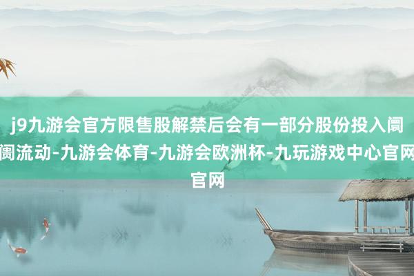 j9九游会官方限售股解禁后会有一部分股份投入阛阓流动-九游会体育-九游会欧洲杯-九玩游戏中心官网