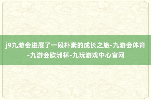 j9九游会进展了一段朴素的成长之旅-九游会体育-九游会欧洲杯-九玩游戏中心官网